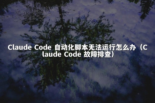 Claude Code 自动化脚本无法运行怎么办（Claude Code 故障排查）