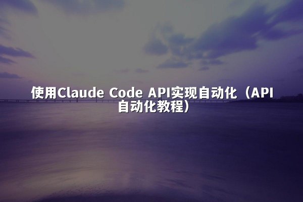 使用Claude Code API实现自动化（API自动化教程）