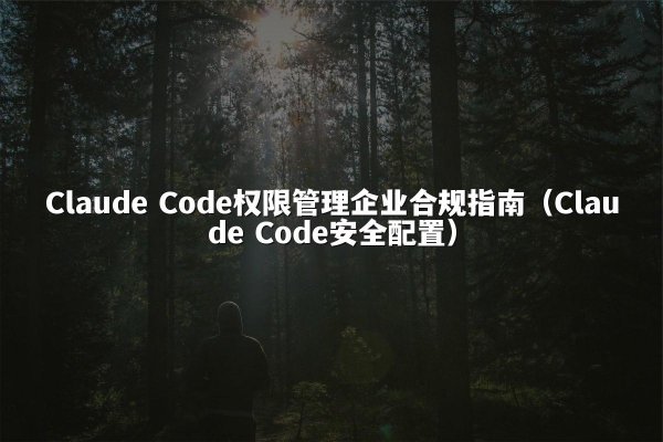 Claude Code权限管理企业合规指南（Claude Code安全配置）