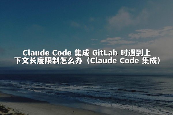 Claude Code 集成 GitLab 时遇到上下文长度限制怎么办（Claude Code 集成）