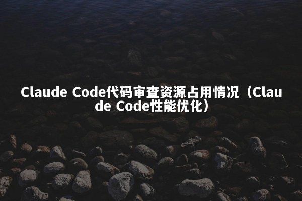 Claude Code代码审查资源占用情况（Claude Code性能优化）