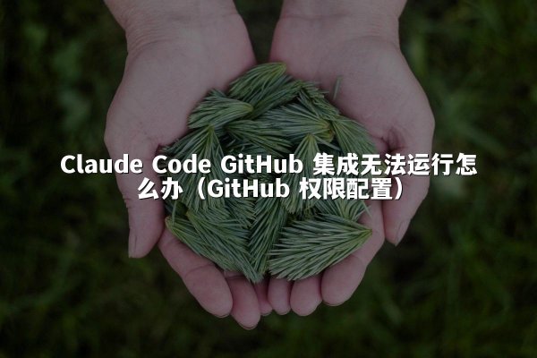 Claude Code GitHub 集成无法运行怎么办（GitHub 权限配置）