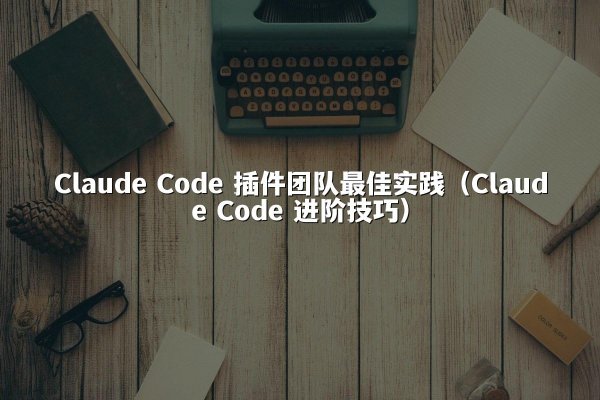 Claude Code 插件团队最佳实践（Claude Code 进阶技巧）