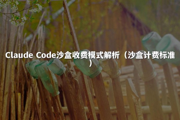 Claude Code沙盒收费模式解析（沙盒计费标准）