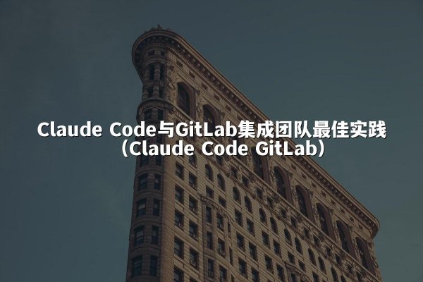 Claude Code与GitLab集成团队最佳实践（Claude Code GitLab）