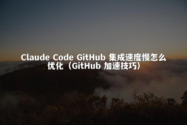 Claude Code GitHub 集成速度慢怎么优化（GitHub 加速技巧）
