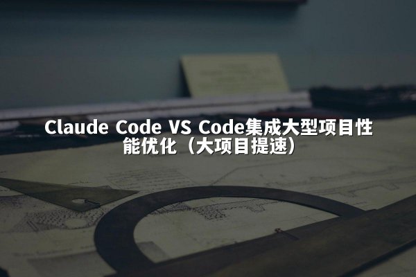 Claude Code VS Code集成大型项目性能优化（大项目提速）