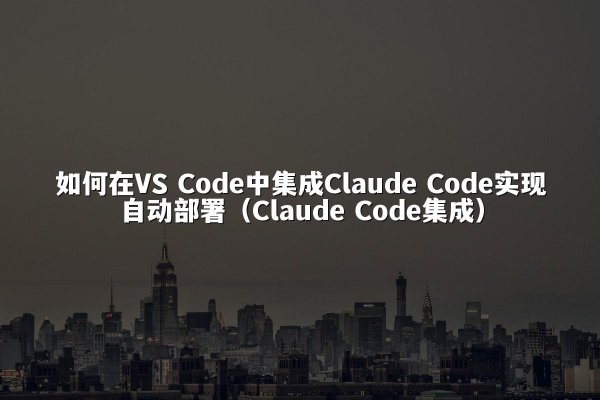 如何在VS Code中集成Claude Code实现自动部署（Claude Code集成）