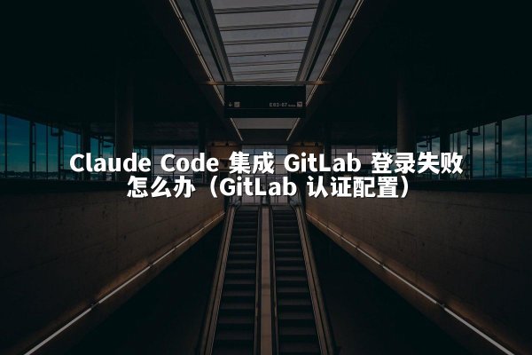 Claude Code 集成 GitLab 登录失败怎么办（GitLab 认证配置）