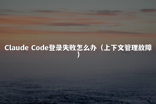 Claude Code登录失败怎么办（上下文管理故障）
