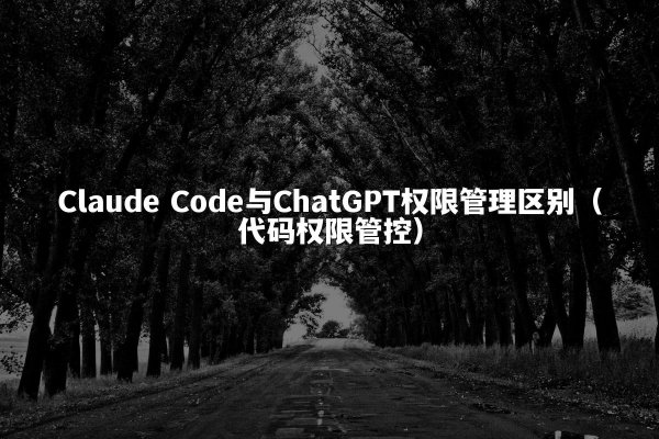 Claude Code与ChatGPT权限管理区别（代码权限管控）