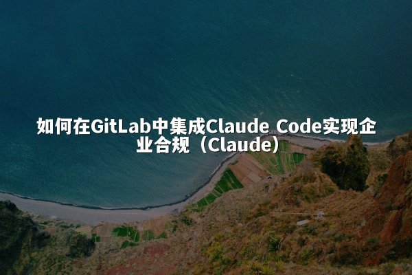 如何在GitLab中集成Claude Code实现企业合规（Claude）