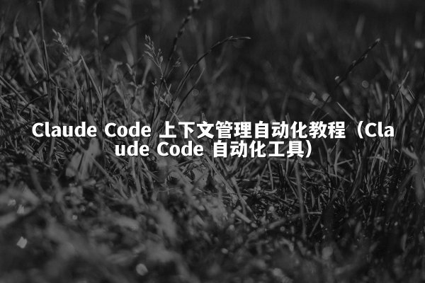 Claude Code 上下文管理自动化教程（Claude Code 自动化工具）