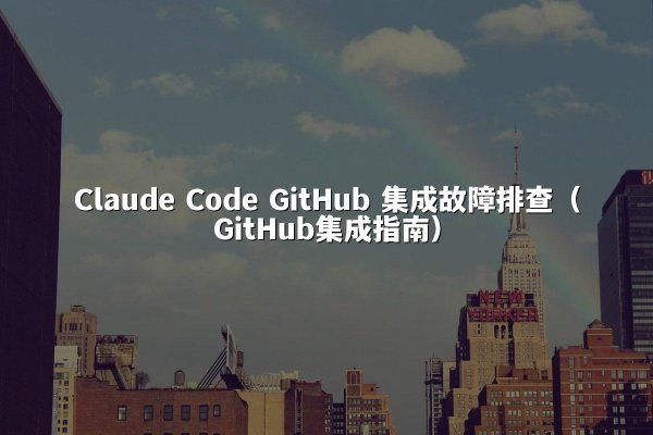 Claude Code GitHub 集成故障排查（GitHub集成指南）