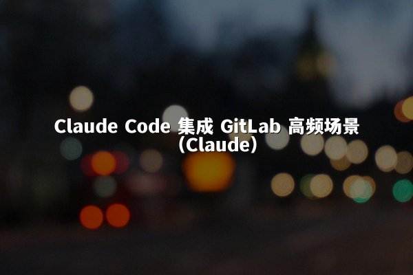 Claude Code 集成 GitLab 高频场景（Claude）