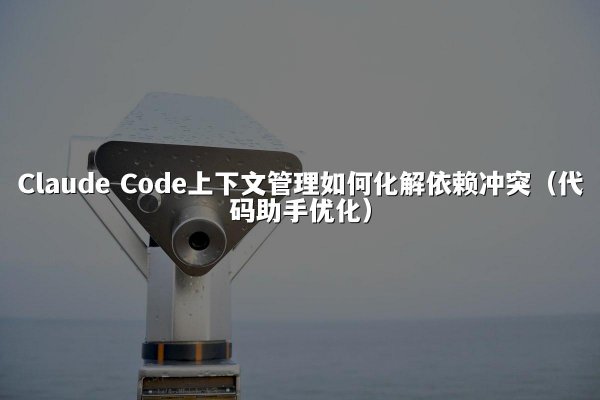 Claude Code上下文管理如何化解依赖冲突（代码助手优化）