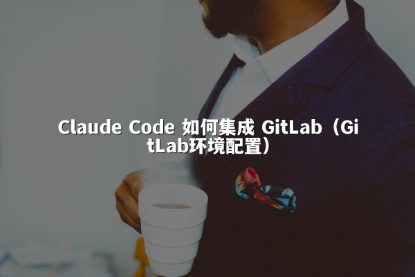Claude Code 如何集成 GitLab（GitLab环境配置）