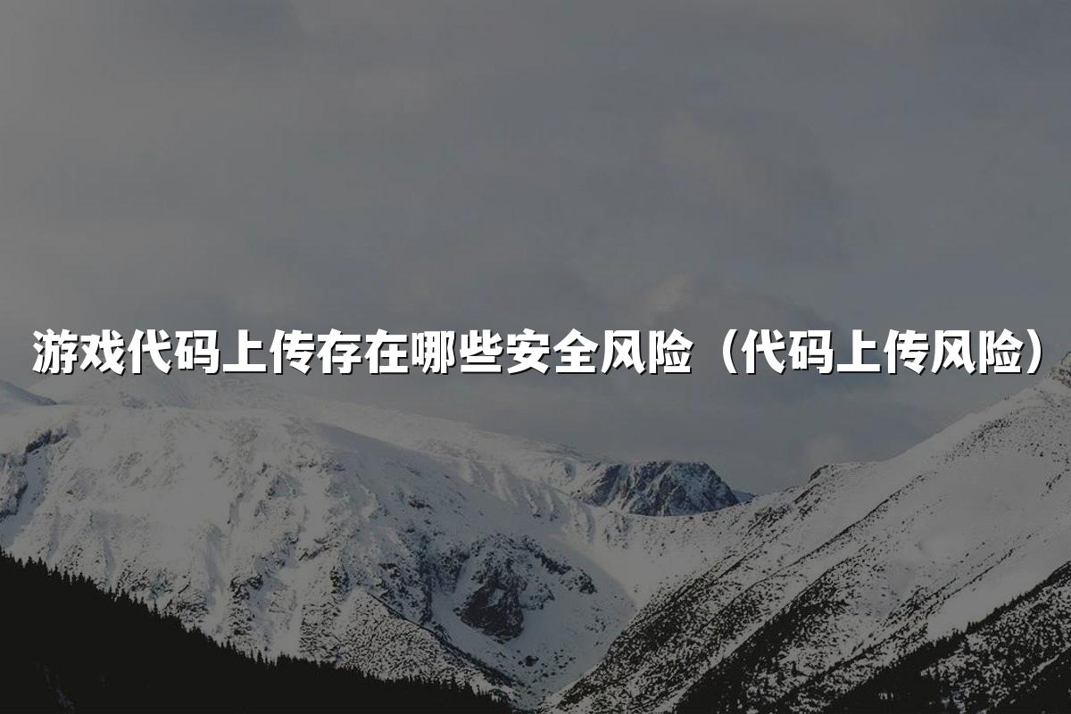 游戏代码上传存在哪些安全风险（代码上传风险）