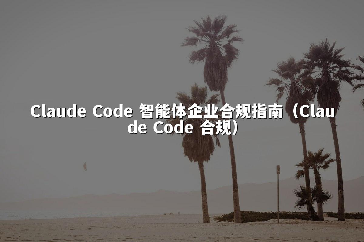 Claude Code 智能体企业合规指南（Claude Code 合规）