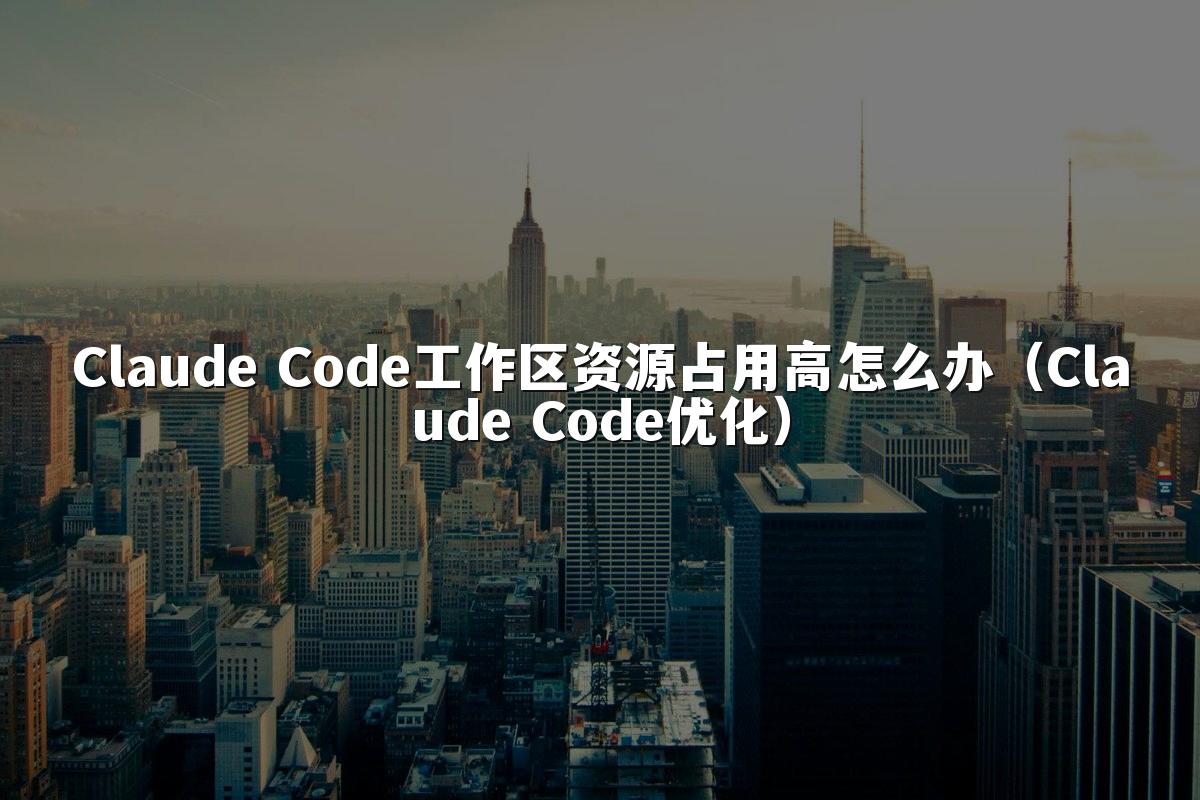 Claude Code工作区资源占用高怎么办（Claude Code优化）
