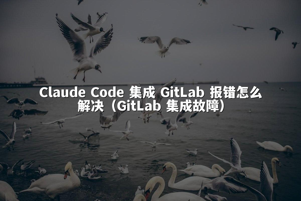 Claude Code 集成 GitLab 报错怎么解决（GitLab 集成故障）
