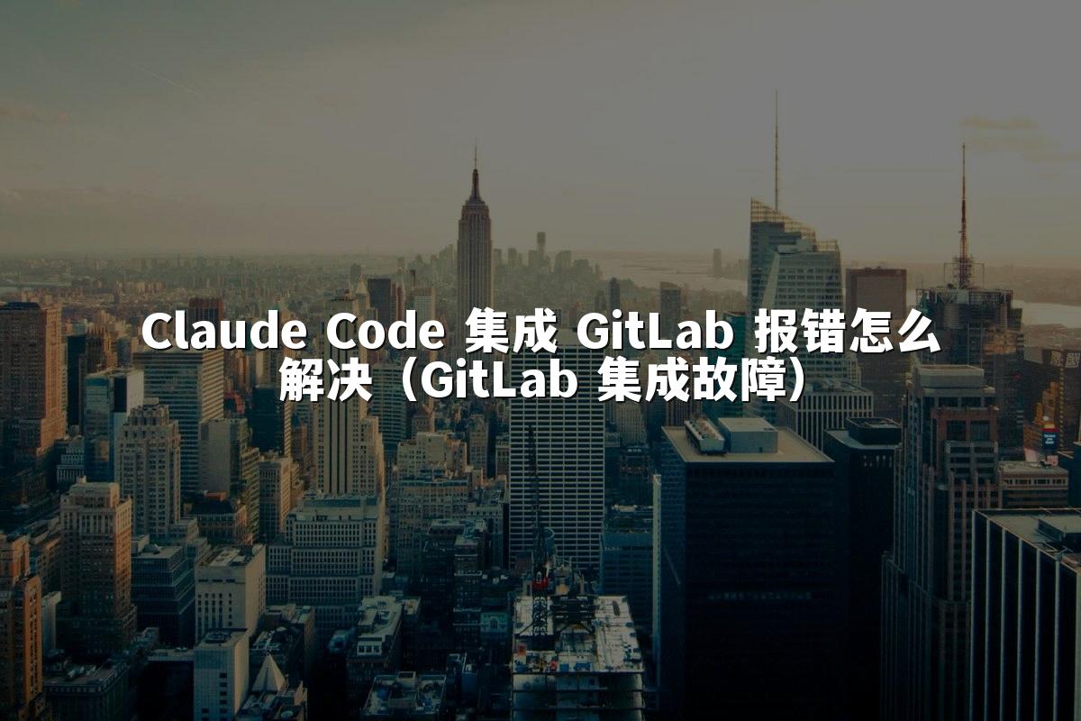 Claude Code 集成 GitLab 报错怎么解决（GitLab 集成故障）