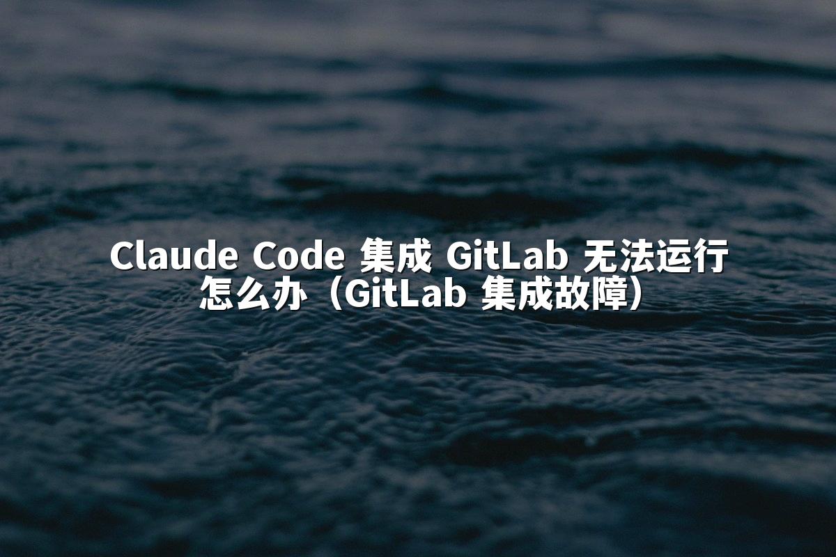 Claude Code 集成 GitLab 无法运行怎么办（GitLab 集成故障）
