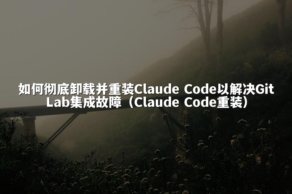 如何彻底卸载并重装Claude Code以解决GitLab集成故障(Claude Code重装)
