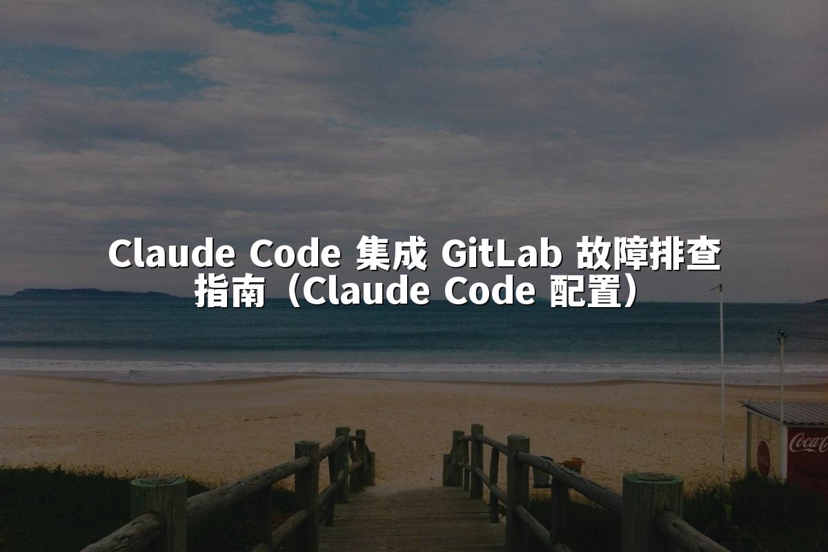 Claude Code 集成 GitLab 故障排查指南（Claude Code 配置）
