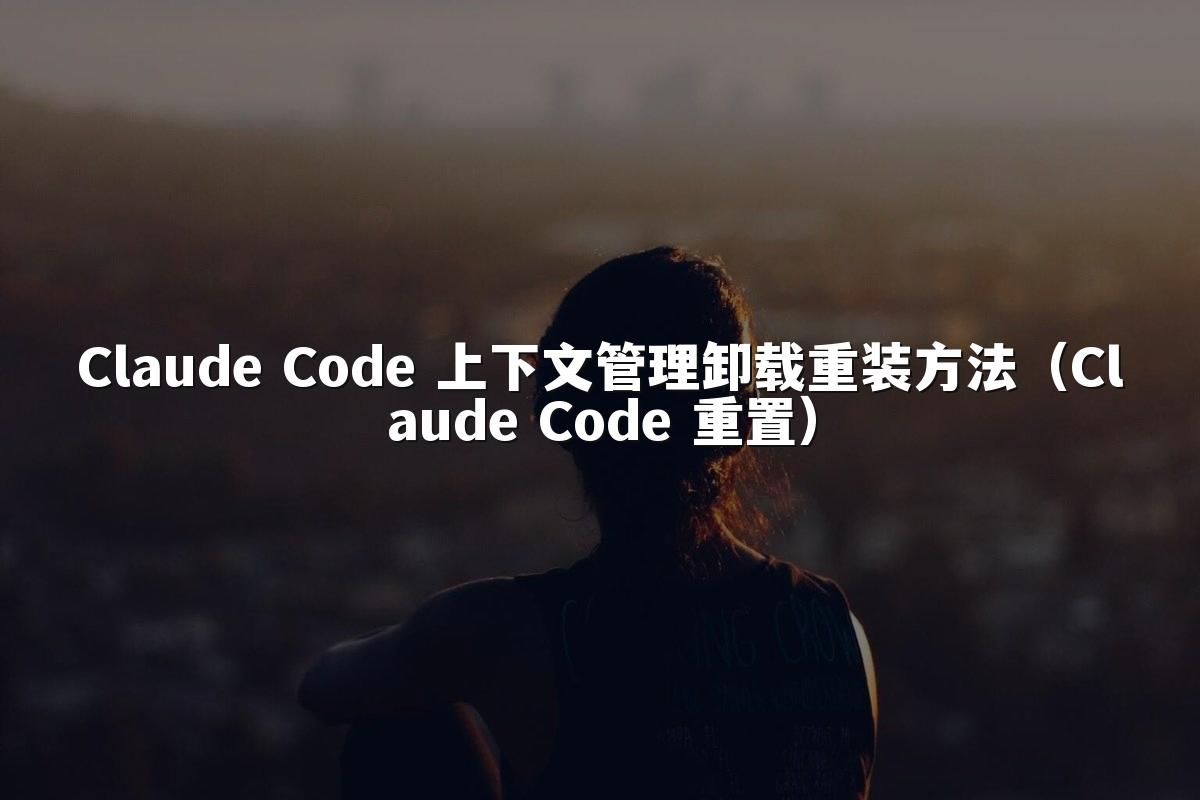 Claude Code 上下文管理卸载重装方法(Claude Code 重置)