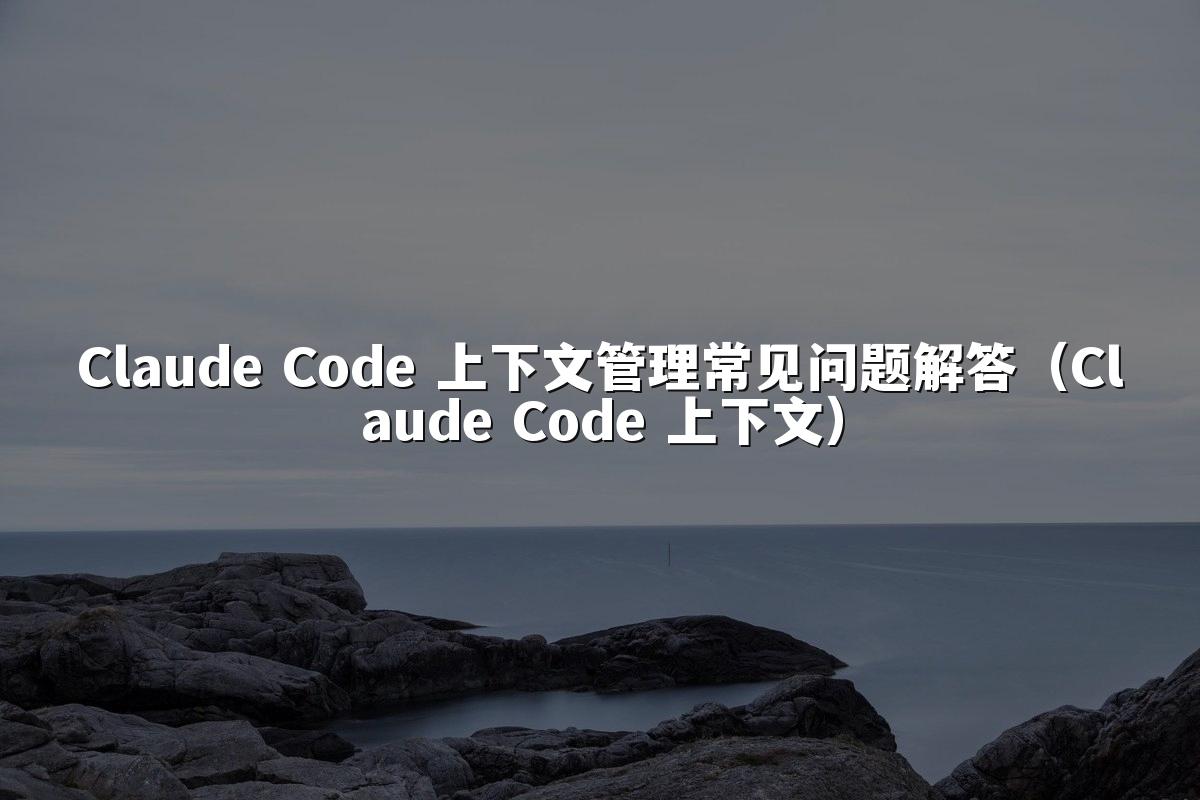 Claude Code 上下文管理常见问题解答（Claude Code 上下文）