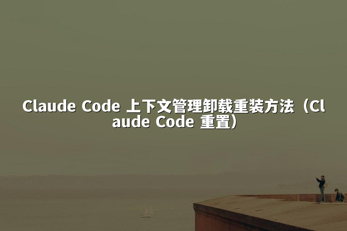 Claude Code 上下文管理卸载重装方法(Claude Code 重置)